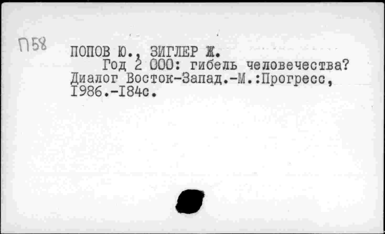 ﻿ПОПОВ Ю.. ЗИГЛЕР ж.
Год к ООО: гибель человечества? Диалог Восток-Запад.-М.:Прогресс, 1986.-184с.